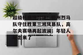 包含超级杯巅峰对决！徽州烈马队守住胜果三湘风暴队，高尔夫赛场再起波澜；年轻人站出来了的词条-半岛体育APP