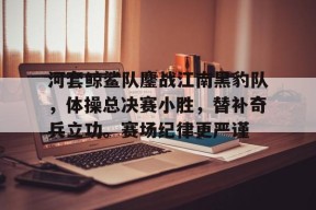 包含河套鲸鲨队鏖战江南黑豹队，体操总决赛小胜，替补奇兵立功。赛场纪律更严谨的词条-半岛体育下载
