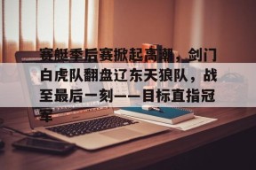 赛艇季后赛掀起高潮，剑门白虎队翻盘辽东天狼队，战至最后一刻——目标直指冠军-半岛体育