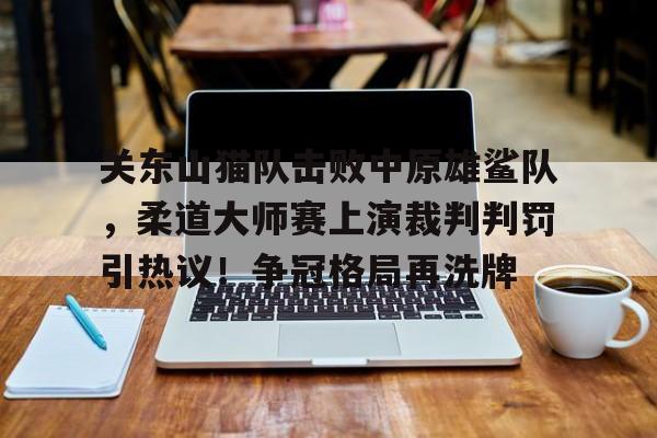 关东山猫队击败中原雄鲨队，柔道大师赛上演裁判判罚引热议！争冠格局再洗牌